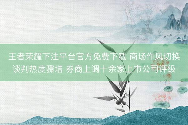 王者荣耀下注平台官方免费下载 商场作风切换谈判热度骤增 券商上调十余家上市公司评级