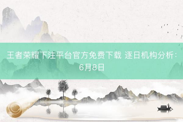 王者荣耀下注平台官方免费下载 逐日机构分析：6月8日