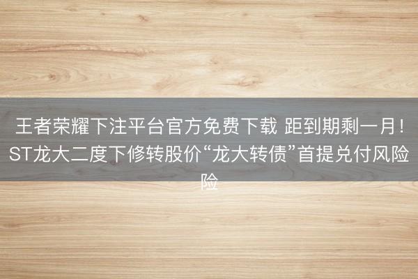 王者荣耀下注平台官方免费下载 距到期剩一月！ST龙大二度下修转股价“龙大转债”首提兑付风险