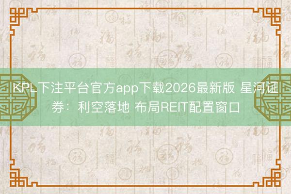 KPL下注平台官方app下载2026最新版 星河证券：利空落地 布局REIT配置窗口