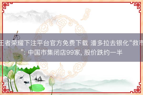 王者荣耀下注平台官方免费下载 潘多拉去银化“救市”: 中国市集闭店99家， 股价跌约一半