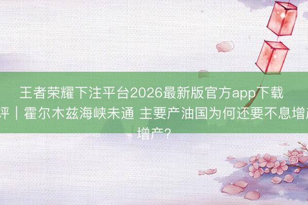 王者荣耀下注平台2026最新版官方app下载 闪评｜霍尔木兹海峡未通 主要产油国为何还要不息增产？