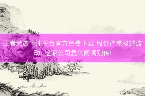 王者荣耀下注平台官方免费下载 股价严重极端波动! 这家公司复兴阛阓别传!