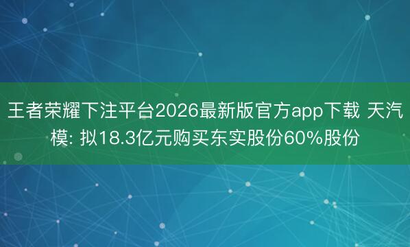王者荣耀下注平台2026最新版官方app下载 天汽模: 拟18.3亿元购买东实股份60%股份