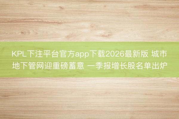 KPL下注平台官方app下载2026最新版 城市地下管网迎重磅蓄意 一季报增长股名单出炉
