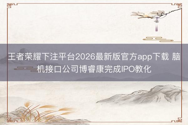 王者荣耀下注平台2026最新版官方app下载 脑机接口公司博睿康完成IPO教化