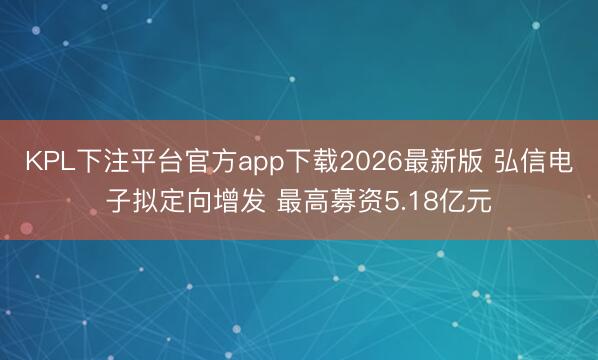 KPL下注平台官方app下载2026最新版 弘信电子拟定向增发 最高募资5.18亿元