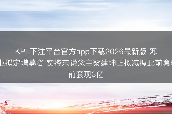 KPL下注平台官方app下载2026最新版 寒锐钴业拟定增募资 实控东说念主梁建坤正拟减握此前套现3亿