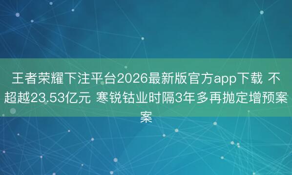 王者荣耀下注平台2026最新版官方app下载 不超越23.53亿元 寒锐钴业时隔3年多再抛定增预案