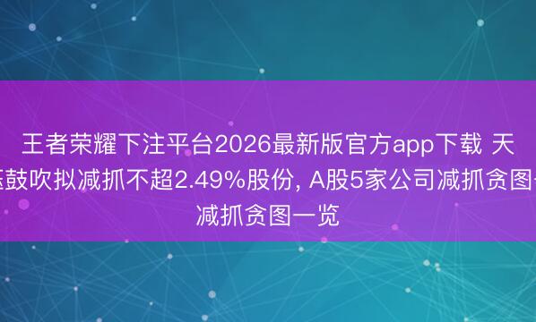 王者荣耀下注平台2026最新版官方app下载 天德钰鼓吹拟减抓不超2.49%股份， A股5家公司减抓贪图一览