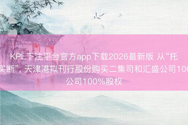 KPL下注平台官方app下载2026最新版 从“托管”到“买断”， 天津港拟刊行股份购买二集司和汇盛公司100%股权