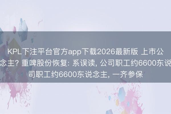 KPL下注平台官方app下载2026最新版 上市公司参保仅2东说念主? 重啤股份恢复: 系误读， 公司职工约6600东说念主， 一齐参保