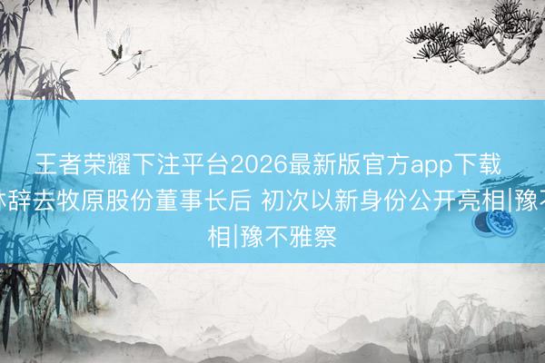 王者荣耀下注平台2026最新版官方app下载 秦英林辞去牧原股份董事长后 初次以新身份公开亮相∣豫不雅察