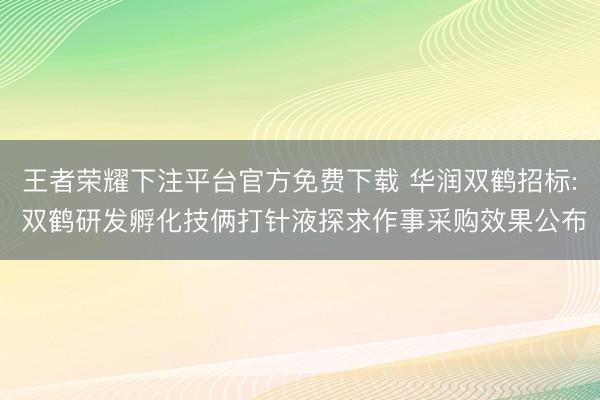 王者荣耀下注平台官方免费下载 华润双鹤招标: 双鹤研发孵化技俩打针液探求作事采购效果公布