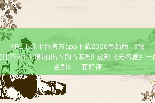 KPL下注平台官方app下载2026最新版 《翘楚》还比不外! 10部拍出古韵古装剧! 这部《无名剧》一面好评