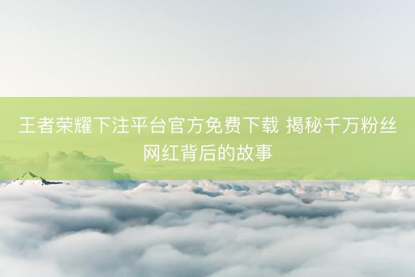 王者荣耀下注平台官方免费下载 揭秘千万粉丝网红背后的故事