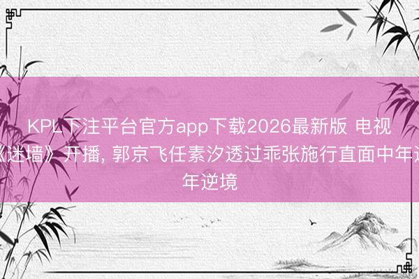 KPL下注平台官方app下载2026最新版 电视剧《迷墙》开播, 郭京飞任素汐透过乖张施行直面中年逆境