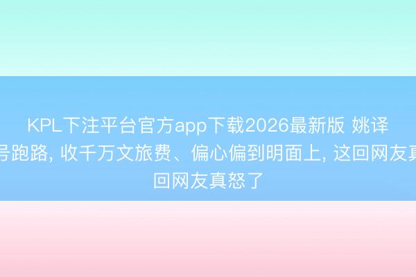 KPL下注平台官方app下载2026最新版 姚译添销号跑路， 收千万文旅费、偏心偏到明面上， 这回网友真怒了