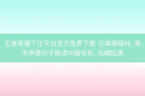 王者荣耀下注平台官方免费下载 日媒爆猛料: 高市早苗孙子就读中国名校, 讥嘲拉满