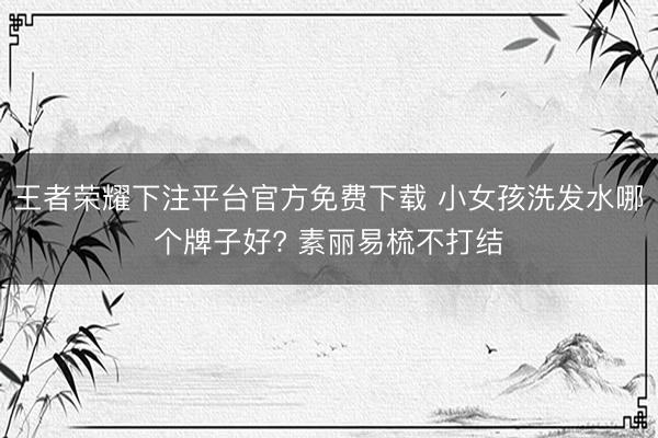 王者荣耀下注平台官方免费下载 小女孩洗发水哪个牌子好? 素丽易梳不打结