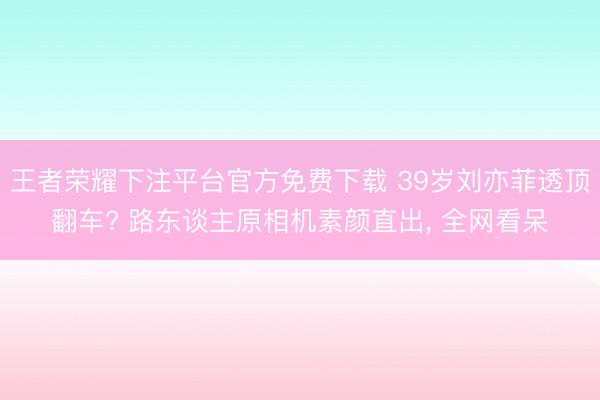 王者荣耀下注平台官方免费下载 39岁刘亦菲透顶翻车? 路东谈主原相机素颜直出， 全网看呆