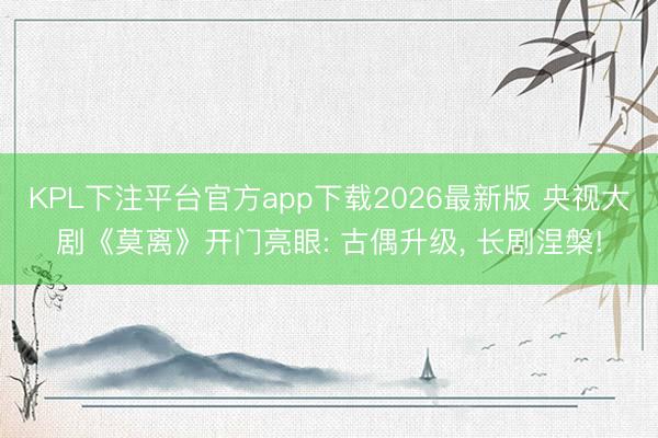 KPL下注平台官方app下载2026最新版 央视大剧《莫离》开门亮眼: 古偶升级， 长剧涅槃!