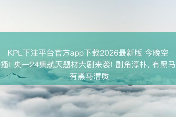 KPL下注平台官方app下载2026最新版 今晚空降开播! 央一24集航天题材大剧来袭! 副角淳朴， 有黑马潜质