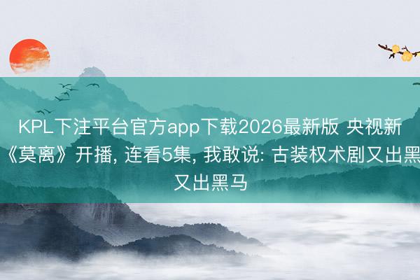 KPL下注平台官方app下载2026最新版 央视新剧《莫离》开播， 连看5集， 我敢说: 古装权术剧又出黑马