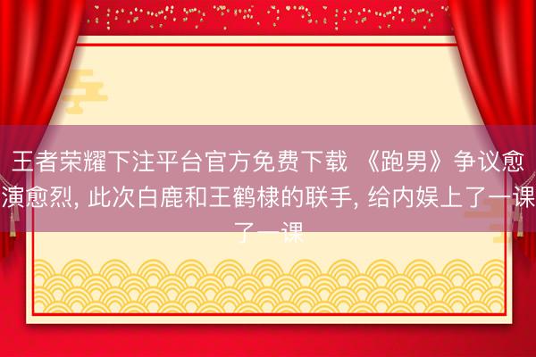 王者荣耀下注平台官方免费下载 《跑男》争议愈演愈烈， 此次白鹿和王鹤棣的联手， 给内娱上了一课