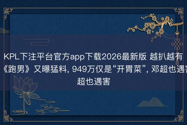 KPL下注平台官方app下载2026最新版 越扒越有， 《跑男》又曝猛料， 949万仅是“开胃菜”， 邓超也遇害