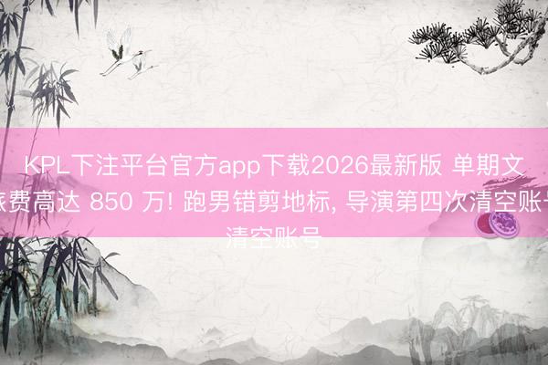 KPL下注平台官方app下载2026最新版 单期文旅费高达 850 万! 跑男错剪地标， 导演第四次清空账号