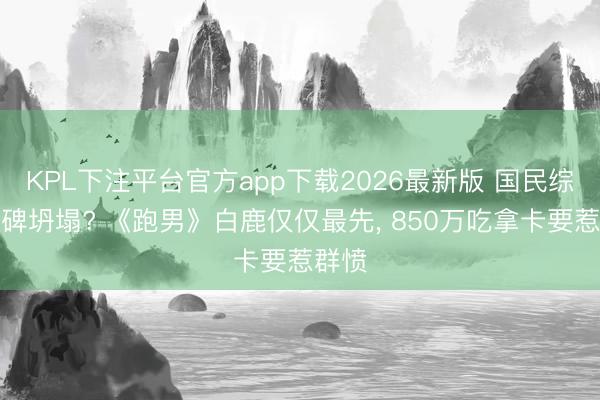 KPL下注平台官方app下载2026最新版 国民综艺口碑坍塌? 《跑男》白鹿仅仅最先， 850万吃拿卡要惹群愤