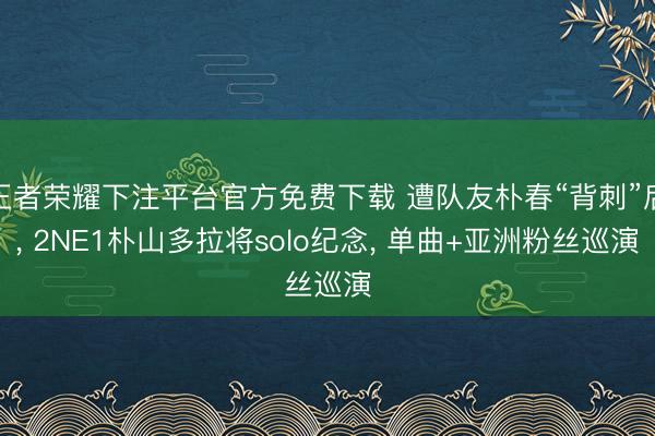 王者荣耀下注平台官方免费下载 遭队友朴春“背刺”后， 2NE1朴山多拉将solo纪念， 单曲+亚洲粉丝巡演
