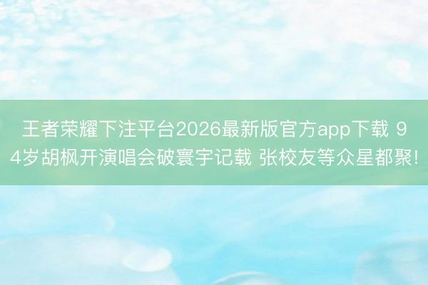 王者荣耀下注平台2026最新版官方app下载 94岁胡枫开演唱会破寰宇记载 张校友等众星都聚!