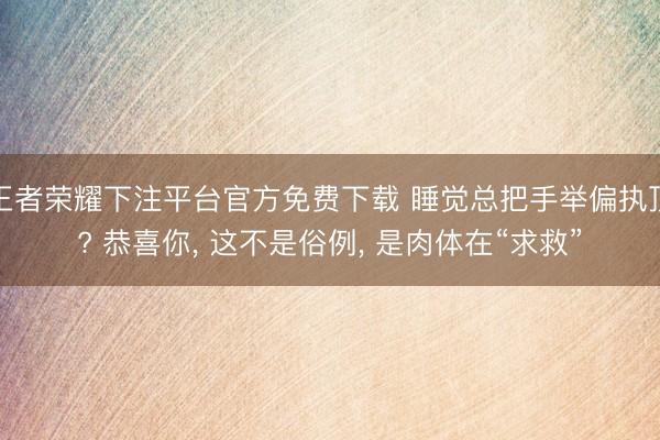 王者荣耀下注平台官方免费下载 睡觉总把手举偏执顶? 恭喜你， 这不是俗例， 是肉体在“求救”