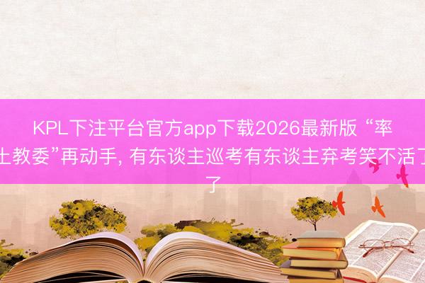 KPL下注平台官方app下载2026最新版 “率土教委”再动手， 有东谈主巡考有东谈主弃考笑不活了