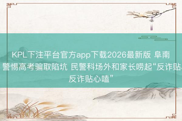 KPL下注平台官方app下载2026最新版 阜南公安: 警惕高考骗取陷坑 民警科场外和家长唠起“反诈贴心嗑”