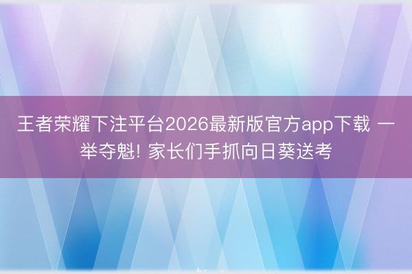 王者荣耀下注平台2026最新版官方app下载 一举夺魁! 家长们手抓向日葵送考