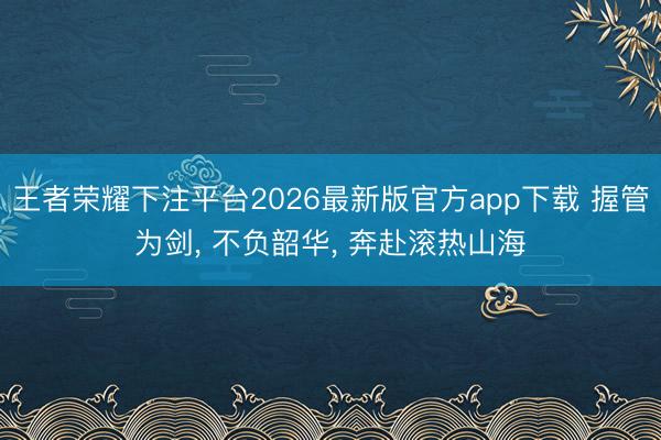 王者荣耀下注平台2026最新版官方app下载 握管为剑， 不负韶华， 奔赴滚热山海