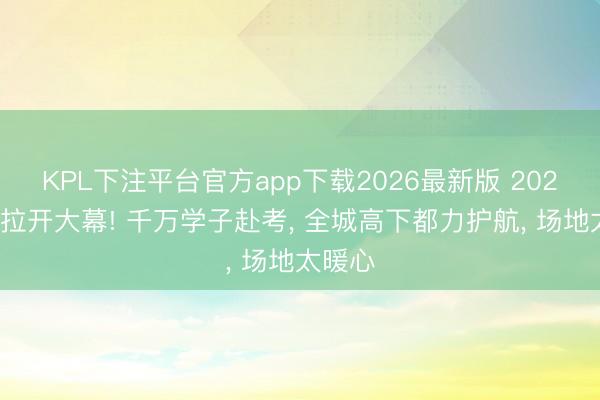 KPL下注平台官方app下载2026最新版 2026高考拉开大幕! 千万学子赴考， 全城高下都力护航， 场地太暖心