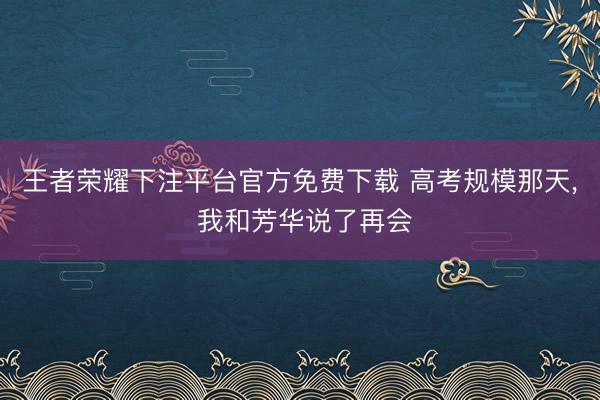 王者荣耀下注平台官方免费下载 高考规模那天， 我和芳华说了再会