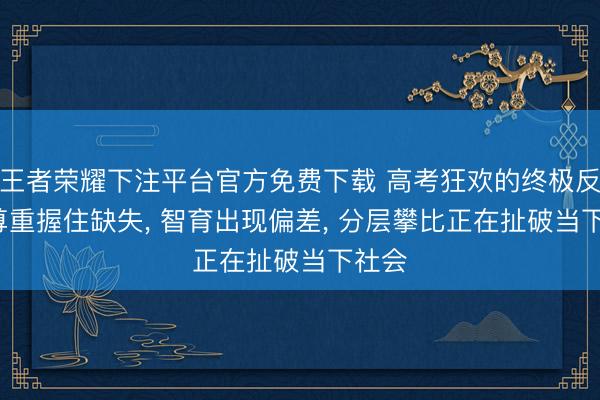 王者荣耀下注平台官方免费下载 高考狂欢的终极反噬: 尊重握住缺失， 智育出现偏差， 分层攀比正在扯破当下社会