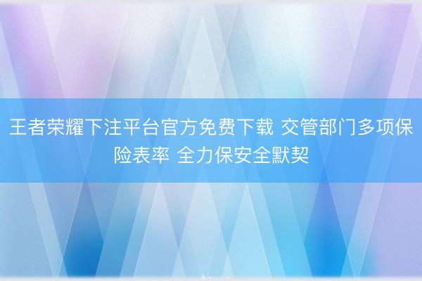 王者荣耀下注平台官方免费下载 交管部门多项保险表率 全力保安全默契
