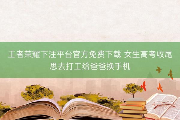 王者荣耀下注平台官方免费下载 女生高考收尾思去打工给爸爸换手机