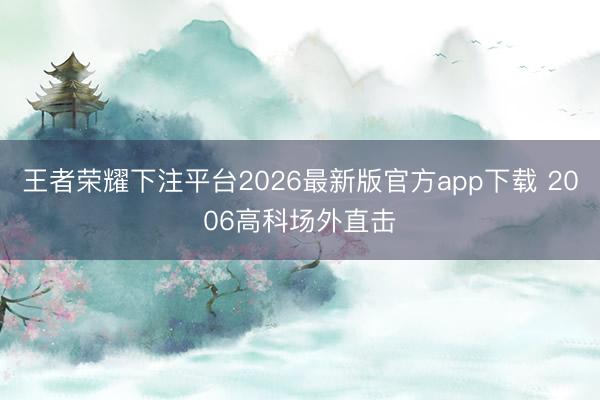 王者荣耀下注平台2026最新版官方app下载 2006高科场外直击