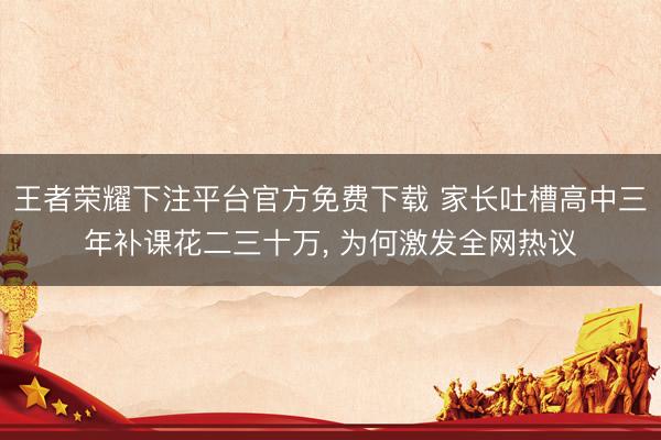 王者荣耀下注平台官方免费下载 家长吐槽高中三年补课花二三十万， 为何激发全网热议