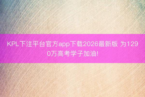 KPL下注平台官方app下载2026最新版 为1290万高考学子加油!
