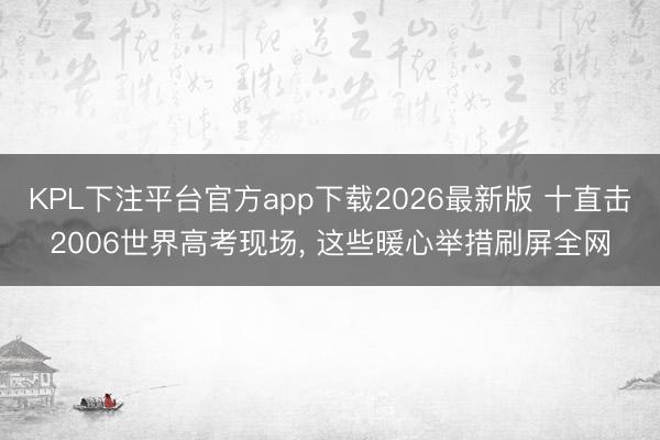 KPL下注平台官方app下载2026最新版 十直击2006世界高考现场, 这些暖心举措刷屏全网