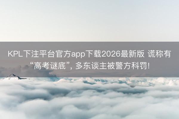 KPL下注平台官方app下载2026最新版 谎称有“高考谜底”， 多东谈主被警方科罚!