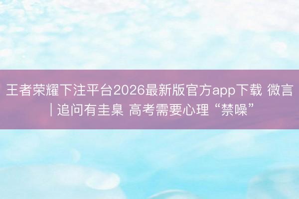 王者荣耀下注平台2026最新版官方app下载 微言 | 追问有圭臬 高考需要心理 “禁噪”
